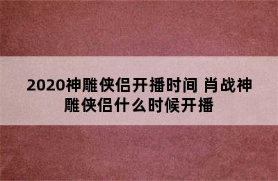 2020神雕侠侣开播时间 肖战神雕侠侣什么时候开播